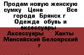 Продам новую женскую сумку › Цена ­ 1 900 - Все города, Брянск г. Одежда, обувь и аксессуары » Аксессуары   . Ханты-Мансийский,Белоярский г.